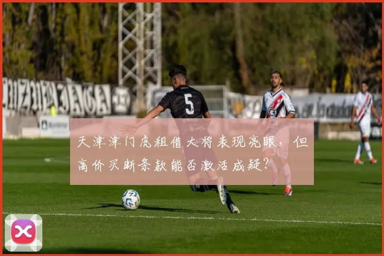 天津津门虎租借大将表现亮眼,但高价买断条款能否激活成疑?