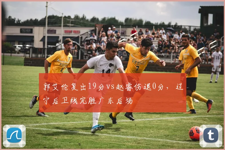 郭艾伦复出19分vs赵睿伤退0分，辽宁后卫线完胜广东后场